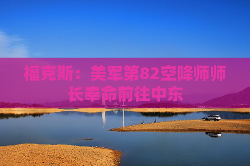 福克斯：美军第82空降师师长奉命前往中东