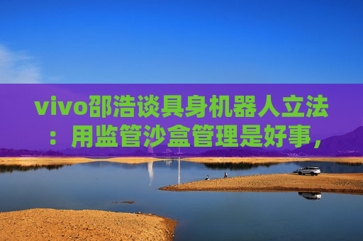 vivo邵浩谈具身机器人立法：用监管沙盒管理是好事，政府应给企业更多自由度去创新