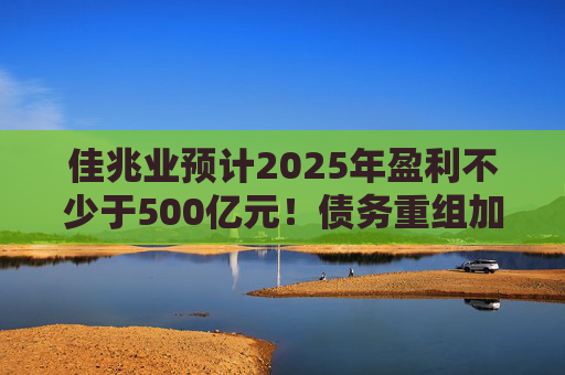 佳兆业预计2025年盈利不少于500亿元！债务重组加速后，这些出险房企集中“扭亏”