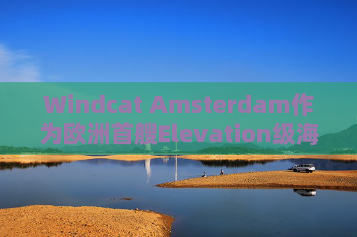 Windcat Amsterdam作为欧洲首艘Elevation级海上风电运维母船正式亮相