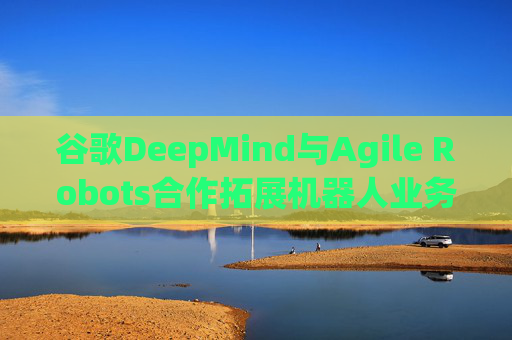 谷歌DeepMind与Agile Robots合作拓展机器人业务