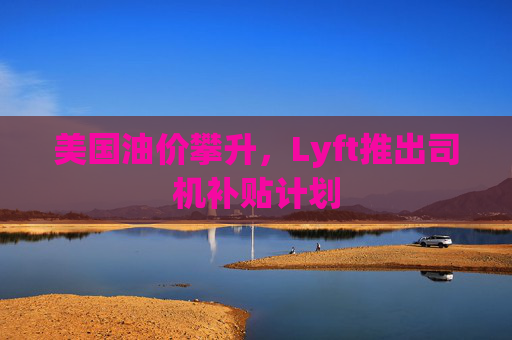 美国油价攀升，Lyft推出司机补贴计划