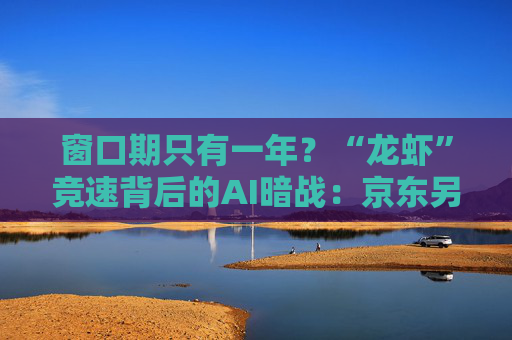 窗口期只有一年？“龙虾”竞速背后的AI暗战：京东另辟“产业端”解法，能后来居上吗？