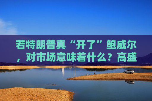 若特朗普真“开了”鲍威尔,对市场意味着什么?高盛预言:这种情况发生,金价直逼4500美元!