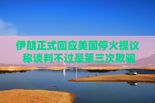 伊朗正式回应美国停火提议 称谈判不过是第三次欺骗