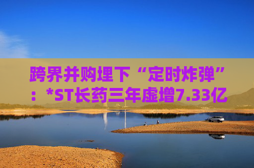 跨界并购埋下“定时炸弹”：*ST长药三年虚增7.33亿营收，终遭强制退市  第1张