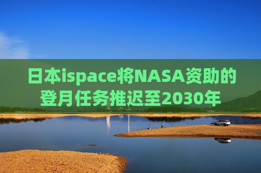 日本ispace将NASA资助的登月任务推迟至2030年