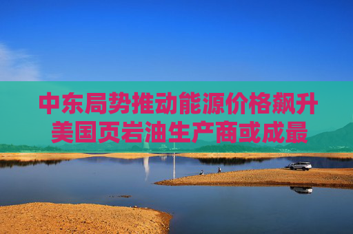 中东局势推动能源价格飙升 美国页岩油生产商或成最大赢家