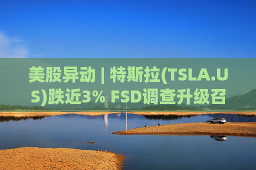 美股异动 | 特斯拉(TSLA.US)跌近3% FSD调查升级召回风险上升