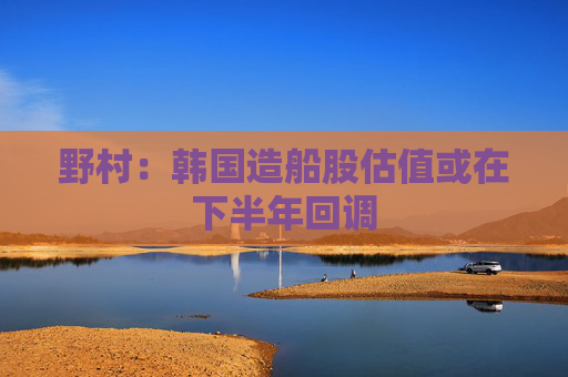 野村：韩国造船股估值或在下半年回调