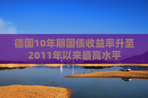 德国10年期国债收益率升至2011年以来最高水平
