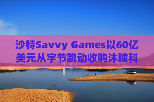 沙特Savvy Games以60亿美元从字节跳动收购沐瞳科技  第1张