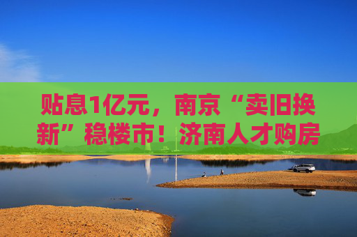 贴息1亿元，南京“卖旧换新”稳楼市！济南人才购房补贴最高100万元  第1张