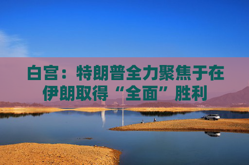 白宫：特朗普全力聚焦于在伊朗取得“全面”胜利