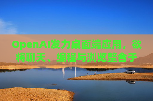 OpenAI发力桌面端应用，欲将聊天、编程与浏览整合于单一界面