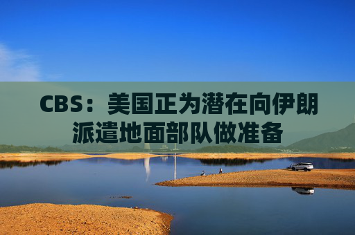 CBS：美国正为潜在向伊朗派遣地面部队做准备  第1张