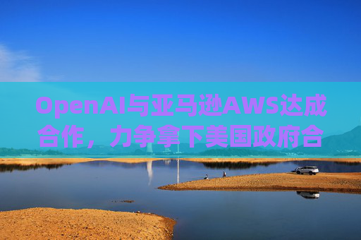 OpenAI与亚马逊AWS达成合作，力争拿下美国政府合同