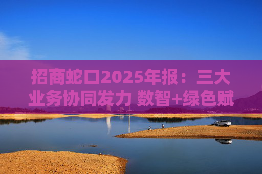 招商蛇口2025年报：三大业务协同发力 数智+绿色赋能长远发展
