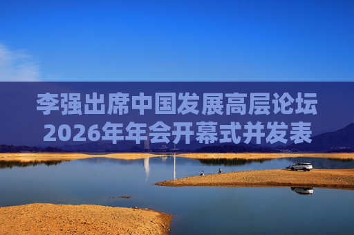 李强出席中国发展高层论坛2026年年会开幕式并发表主旨演讲