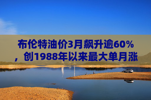 布伦特油价3月飙升逾60%，创1988年以来最大单月涨幅