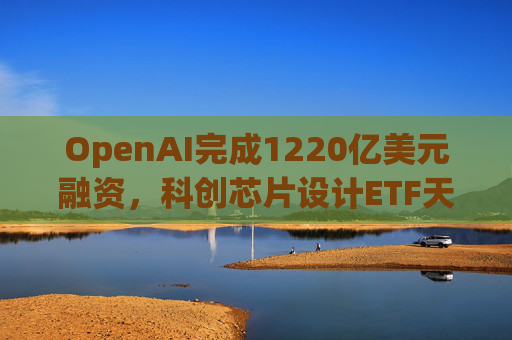 OpenAI完成1220亿美元融资，科创芯片设计ETF天弘标的指数涨超2.6%，连续两日获资金净流入