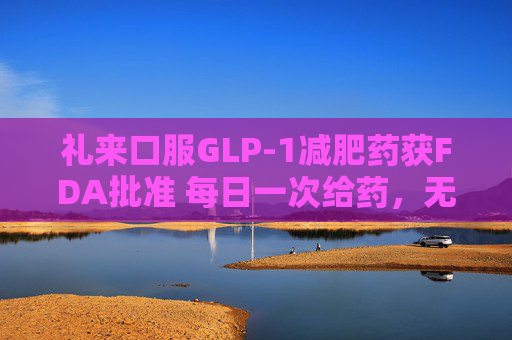 礼来口服GLP-1减肥药获FDA批准 每日一次给药，无饮食限制