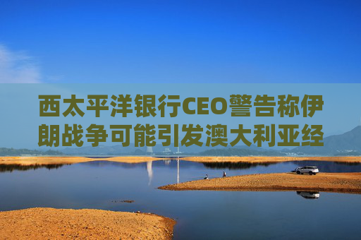 西太平洋银行CEO警告称伊朗战争可能引发澳大利亚经济衰退