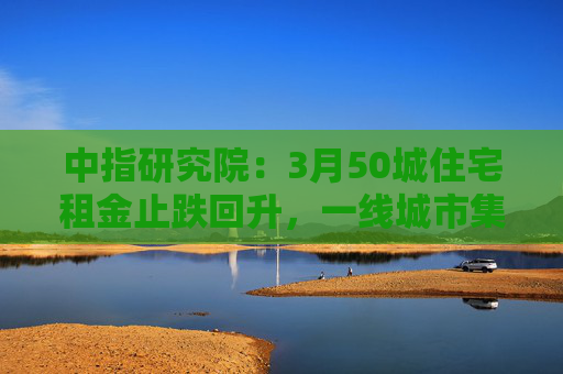中指研究院：3月50城住宅租金止跌回升，一线城市集体上涨