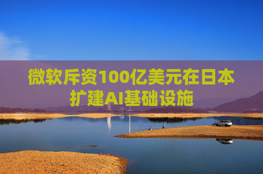 微软斥资100亿美元在日本扩建AI基础设施