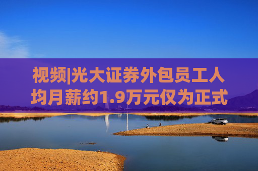 视频|光大证券外包员工人均月薪约1.9万元仅为正式员工46%
