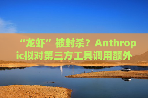 “龙虾”被封杀？Anthropic拟对第三方工具调用额外收费