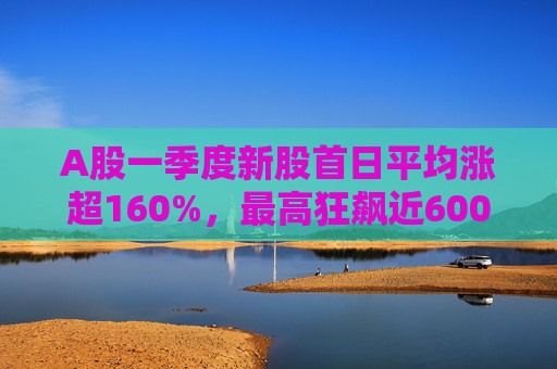 A股一季度新股首日平均涨超160%，最高狂飙近600%，肉签之王中一签赚12.7万