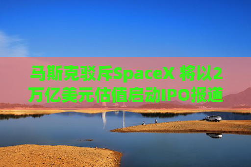 马斯克驳斥SpaceX 将以2万亿美元估值启动IPO报道