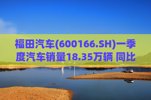 福田汽车(600166.SH)一季度汽车销量18.35万辆 同比增长7.82%