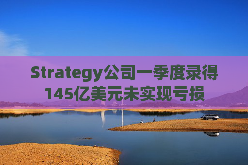 Strategy公司一季度录得145亿美元未实现亏损