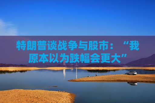 特朗普谈战争与股市：“我原本以为跌幅会更大”