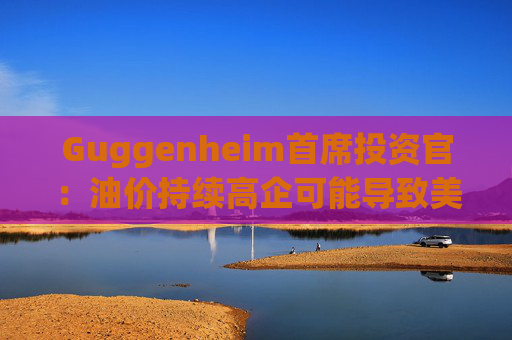Guggenheim首席投资官：油价持续高企可能导致美国股市下跌10%  第1张