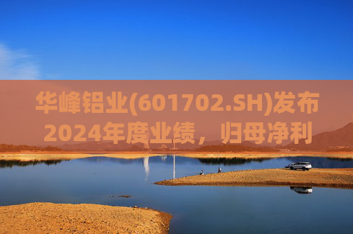 华峰铝业(601702.SH)发布2024年度业绩，归母净利润12.18亿元，同比增长35.44%