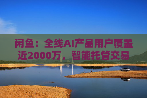 闲鱼：全线AI产品用户覆盖近2000万，智能托管交易额破4亿
