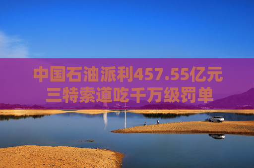 中国石油派利457.55亿元 三特索道吃千万级罚单