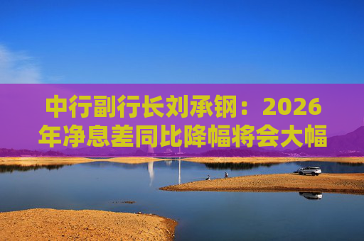 中行副行长刘承钢：2026年净息差同比降幅将会大幅收窄，净利息收入有望实现正增长