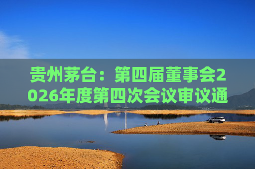 贵州茅台：第四届董事会2026年度第四次会议审议通过《关于免去部分高级管理人员职务的议案》