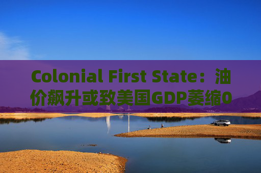 Colonial First State：油价飙升或致美国GDP萎缩0.5%
