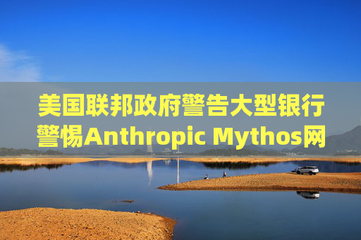 美国联邦政府警告大型银行警惕Anthropic Mythos网络威胁