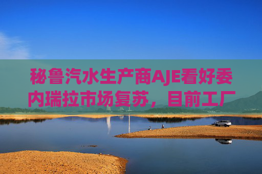 秘鲁汽水生产商AJE看好委内瑞拉市场复苏，目前工厂产能利用率仅为5%-10%