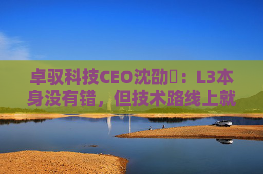 卓驭科技CEO沈劭劼：L3本身没有错，但技术路线上就是要从L2直接跨越到L4