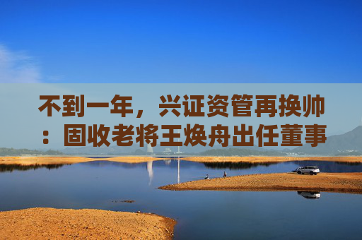 不到一年，兴证资管再换帅：固收老将王焕舟出任董事长  第1张