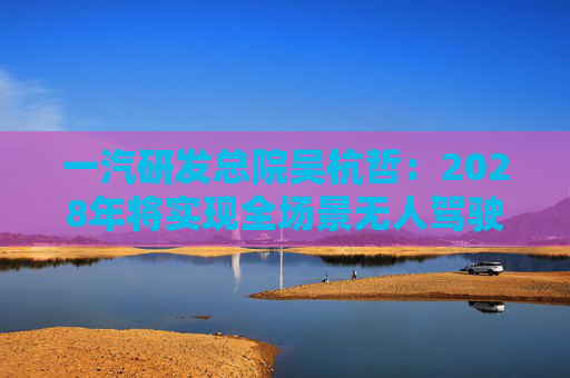 一汽研发总院吴杭哲：2028年将实现全场景无人驾驶