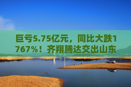 巨亏5.75亿元，同比大跌1767%！齐翔腾达交出山东能源入主后最差成绩单