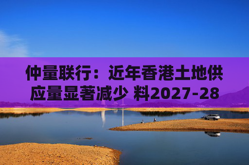 仲量联行：近年香港土地供应量显著减少 料2027-28年住宅新供应回落